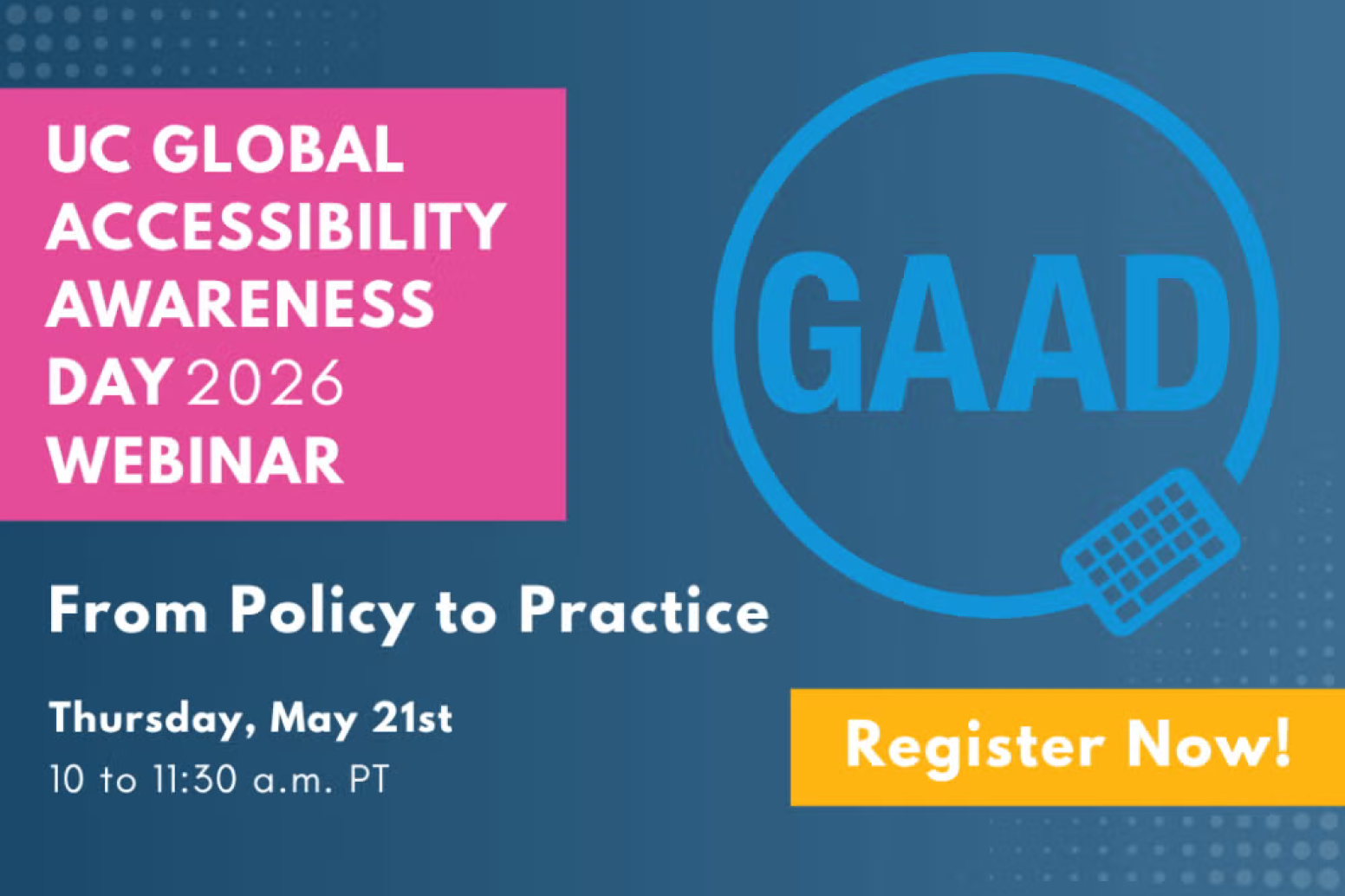 UC Global Accessibility Awareness Day 2026 From Policy to Practice Thursday May 21 10-11:30am PT Register Now! with a visual of GAAD in a circle. 